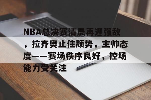 NBA总决赛清晨再迎强敌，拉齐奥止住颓势，主帅态度——赛场秩序良好，控场能力受关注的简单介绍-满冠体育App