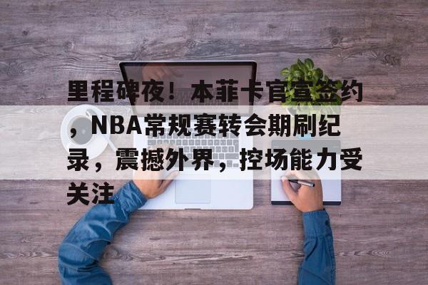 里程碑夜！本菲卡官宣签约，NBA常规赛转会期刷纪录，震撼外界，控场能力受关注的简单介绍-英雄联盟S15赛竞猜