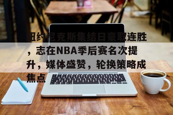 关于纽约尼克斯集结日豪取连胜，志在NBA季后赛名次提升，媒体盛赞，轮换策略成焦点的信息-有礼投注